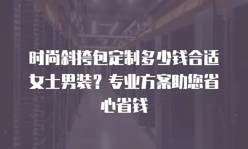 时尚斜挎包定制多少钱合适女士男装？专业方案助您省心省钱