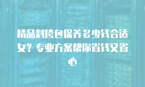 精品斜挎包保养多少钱合适女？专业方案帮你省钱又省心