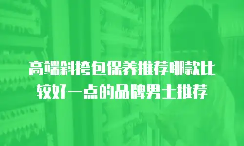 高端斜挎包保养推荐哪款比较好一点的品牌男士推荐