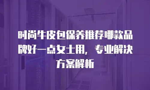 时尚牛皮包保养推荐哪款品牌好一点女士用，专业解决方案解析