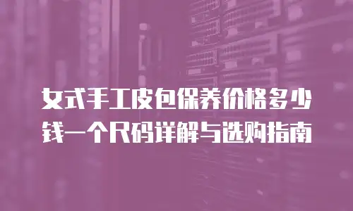 女式手工皮包保养价格多少钱一个尺码详解与选购指南