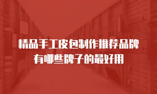 精品手工皮包制作推荐品牌有哪些牌子的最好用