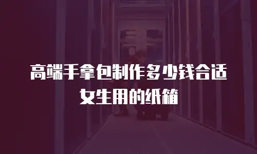 高端手拿包制作多少钱合适女生用的纸箱