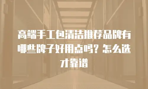 高端手工包清洁推荐品牌有哪些牌子好用点吗？怎么选才靠谱