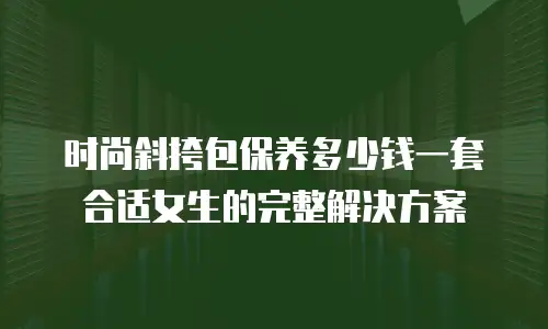 时尚斜挎包保养多少钱一套合适女生的完整解决方案