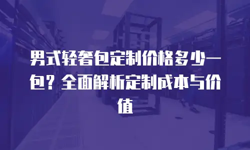 男式轻奢包定制价格多少一包？全面解析定制成本与价值