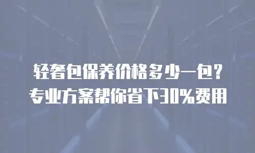 轻奢包保养价格多少一包？专业方案帮你省下30%费用