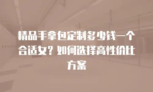 精品手拿包定制多少钱一个合适女？如何选择高性价比方案
