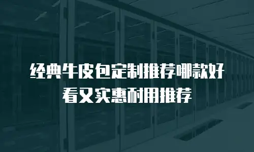 经典牛皮包定制推荐哪款好看又实惠耐用推荐