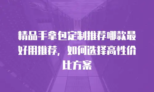 精品手拿包定制推荐哪款最好用推荐，如何选择高性价比方案