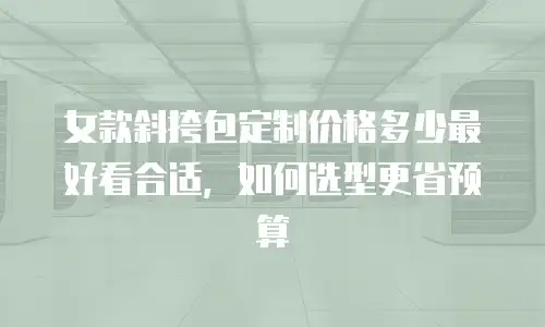 女款斜挎包定制价格多少最好看合适，如何选型更省预算