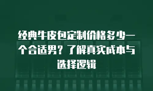 经典牛皮包定制价格多少一个合适男？了解真实成本与选择逻辑