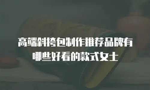 高端斜挎包制作推荐品牌有哪些好看的款式女士