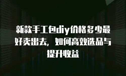 新款手工包diy价格多少最好卖出去，如何高效选品与提升收益