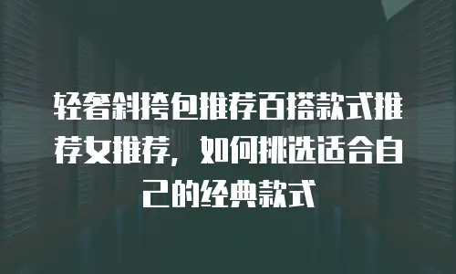 轻奢斜挎包推荐百搭款式推荐女推荐，如何挑选适合自己的经典款式