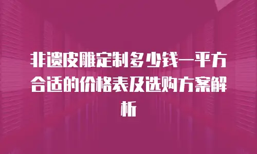 非遗皮雕定制多少钱一平方合适的价格表及选购方案解析