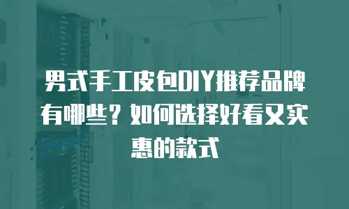 男式手工皮包DIY推荐品牌有哪些？如何选择好看又实惠的款式