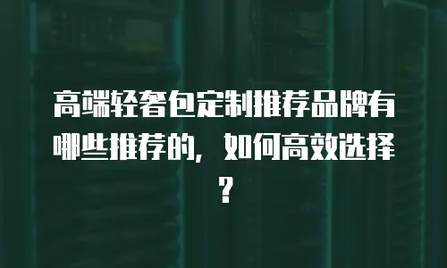 高端轻奢包定制推荐品牌有哪些推荐的，如何高效选择？