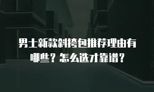 男士新款斜挎包推荐理由有哪些？怎么选才靠谱？