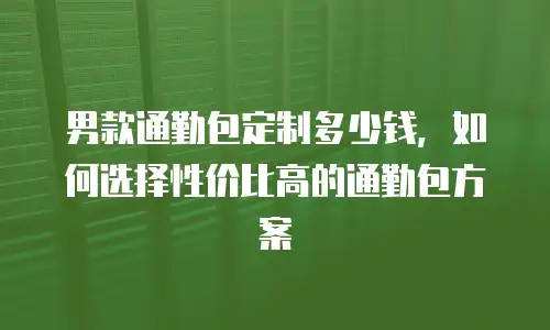 男款通勤包定制多少钱，如何选择性价比高的通勤包方案