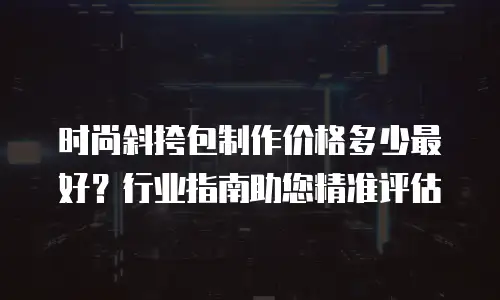 时尚斜挎包制作价格多少最好？行业指南助您精准评估