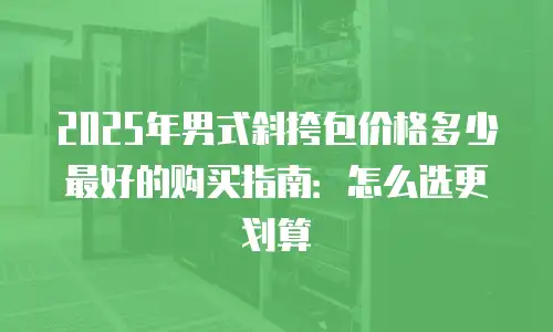 2025年男式斜挎包价格多少最好的购买指南：怎么选更划算