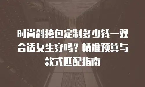 时尚斜挎包定制多少钱一双合适女生穿吗？精准预算与款式匹配指南