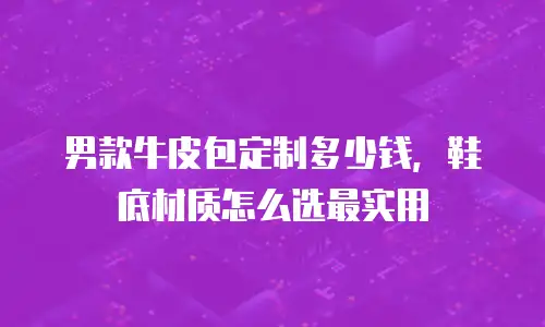男款牛皮包定制多少钱，鞋底材质怎么选最实用