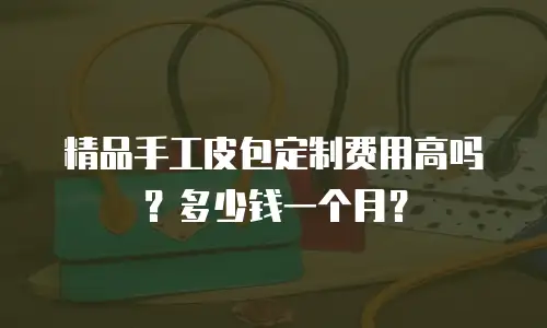 精品手工皮包定制费用高吗？多少钱一个月？