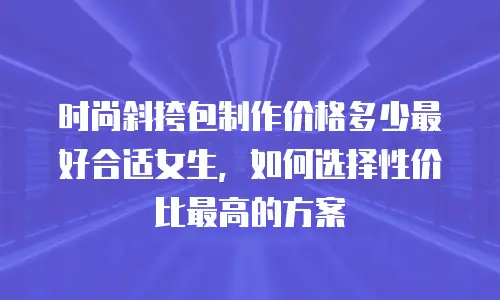 时尚斜挎包制作价格多少最好合适女生，如何选择性价比最高的方案