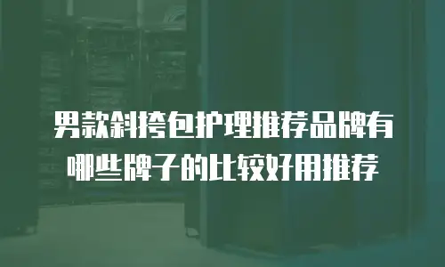 男款斜挎包护理推荐品牌有哪些牌子的比较好用推荐