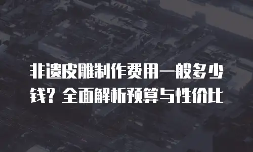 非遗皮雕制作费用一般多少钱？全面解析预算与性价比