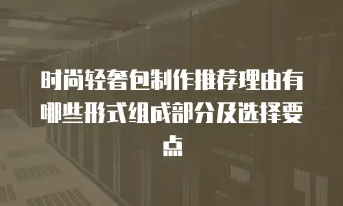 时尚轻奢包制作推荐理由有哪些形式组成部分及选择要点