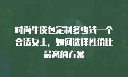 时尚牛皮包定制多少钱一个合适女士，如何选择性价比最高的方案