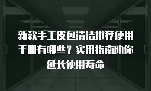 新款手工皮包清洁推荐使用手册有哪些？实用指南助你延长使用寿命