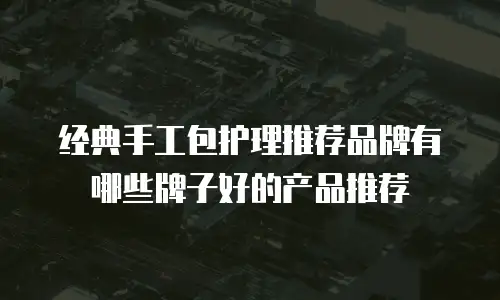 经典手工包护理推荐品牌有哪些牌子好的产品推荐