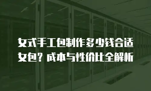 女式手工包制作多少钱合适女包？成本与性价比全解析
