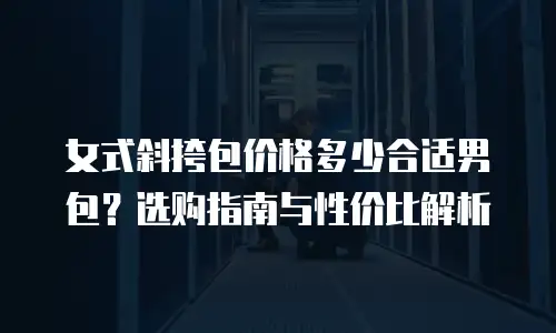 女式斜挎包价格多少合适男包？选购指南与性价比解析