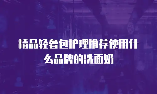 精品轻奢包护理推荐使用什么品牌的洗面奶