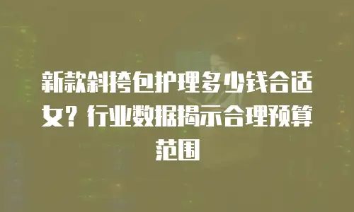 新款斜挎包护理多少钱合适女？行业数据揭示合理预算范围