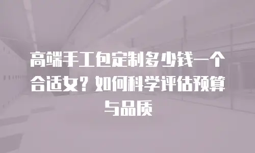 高端手工包定制多少钱一个合适女？如何科学评估预算与品质