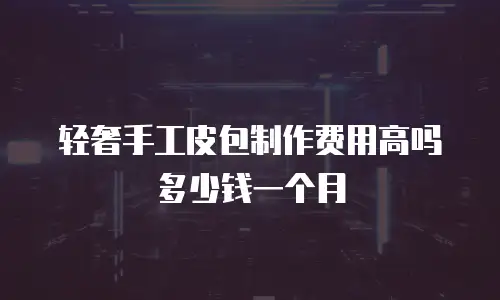 轻奢手工皮包制作费用高吗多少钱一个月