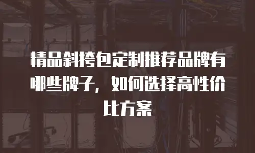 精品斜挎包定制推荐品牌有哪些牌子，如何选择高性价比方案