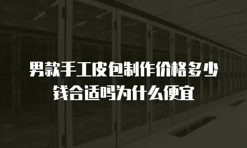 男款手工皮包制作价格多少钱合适吗为什么便宜