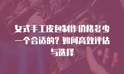 女式手工皮包制作价格多少一个合适的？如何高效评估与选择