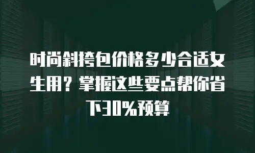 时尚斜挎包价格多少合适女生用？掌握这些要点帮你省下30%预算