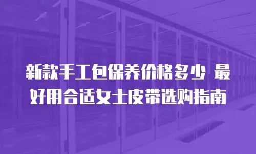 新款手工包保养价格多少 最好用合适女士皮带选购指南