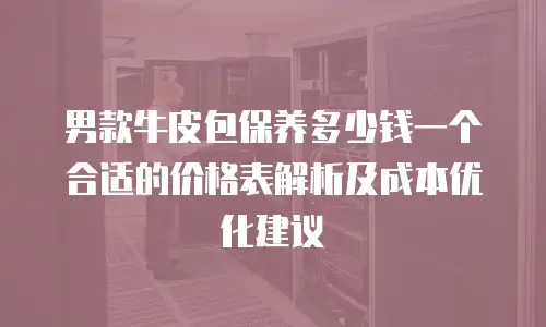 男款牛皮包保养多少钱一个合适的价格表解析及成本优化建议