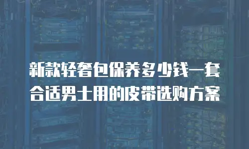 新款轻奢包保养多少钱一套合适男士用的皮带选购方案