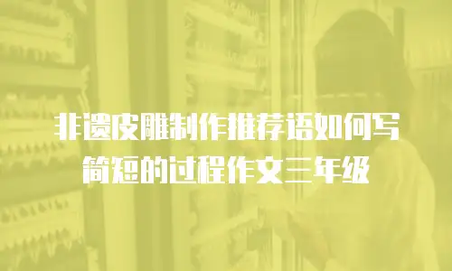 非遗皮雕制作推荐语如何写简短的过程作文三年级